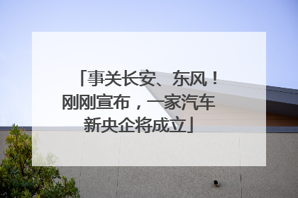 事关长安、东风！刚刚宣布，一家汽车新央企将成立
