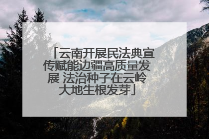 云南开展民法典宣传赋能边疆高质量发展 法治种子在云岭大地生根发芽