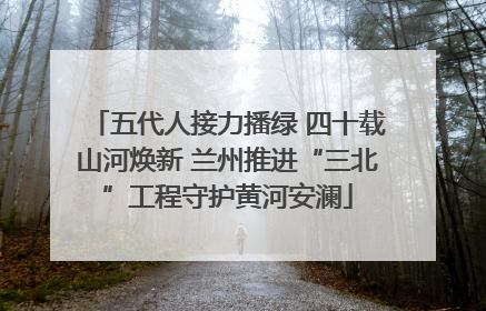 五代人接力播绿 四十载山河焕新 兰州推进“三北”工程守护黄河安澜