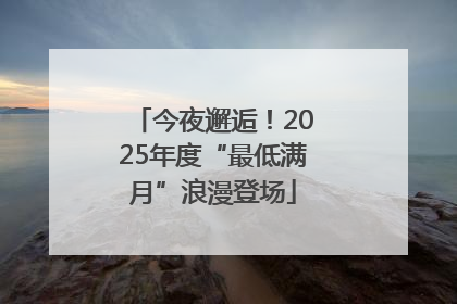 今夜邂逅！2025年度“最低满月”浪漫登场