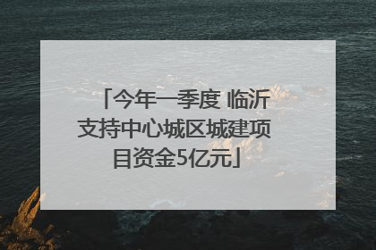今年一季度 临沂支持中心城区城建项目资金5亿元