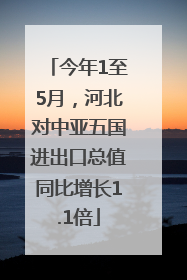 今年1至5月，河北对中亚五国进出口总值同比增长1.1倍