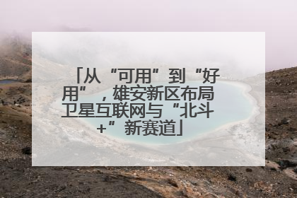 从“可用”到“好用”，雄安新区布局卫星互联网与“北斗+”新赛道