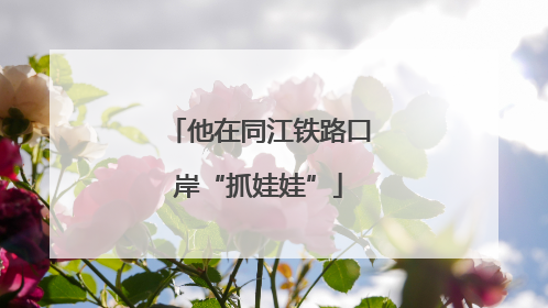 他在同江铁路口岸“抓娃娃”
