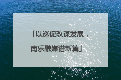 以巡促改谋发展，南乐融媒谱新篇