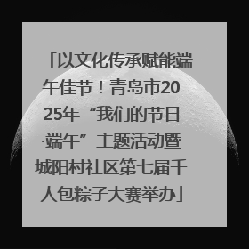 以文化传承赋能端午佳节！青岛市2025年“我们的节日·端午”主题活动暨城阳村社区第七届千人包粽子大赛举办