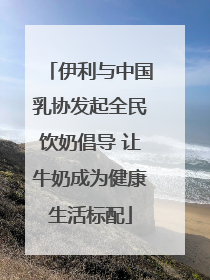 伊利与中国乳协发起全民饮奶倡导 让牛奶成为健康生活标配