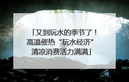 又到玩水的季节了！高温催热“玩水经济” 清凉消费活力满满
