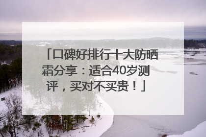 口碑好排行十大防晒霜分享：适合40岁测评，买对不买贵！
