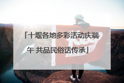 十堰各地多彩活动庆端午 共品民俗话传承