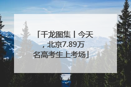 千龙图集丨今天，北京7.89万名高考生上考场