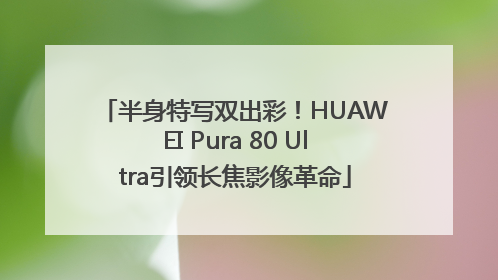 半身特写双出彩！HUAWEI Pura 80 Ultra引领长焦影像革命