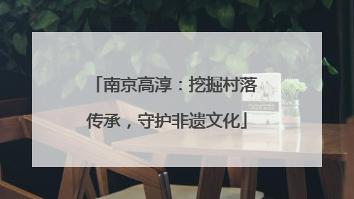 南京高淳：挖掘村落传承，守护非遗文化