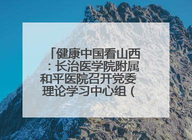 健康中国看山西：长治医学院附属和平医院召开党委理论学习中心组（扩大）学习会