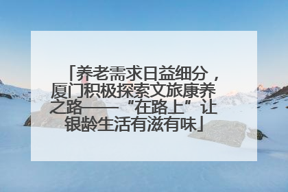 养老需求日益细分，厦门积极探索文旅康养之路——“在路上”让银龄生活有滋有味