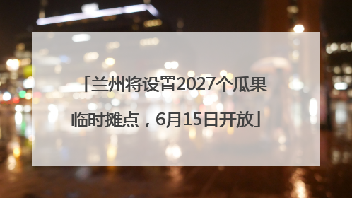 兰州将设置2027个瓜果临时摊点，6月15日开放