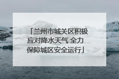 兰州市城关区积极应对降水天气 全力保障城区安全运行