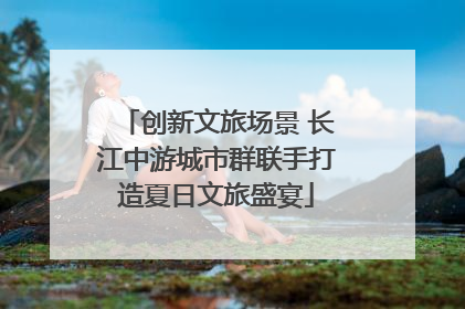 创新文旅场景 长江中游城市群联手打造夏日文旅盛宴