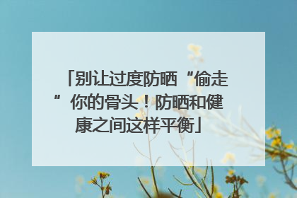 别让过度防晒“偷走”你的骨头！防晒和健康之间这样平衡