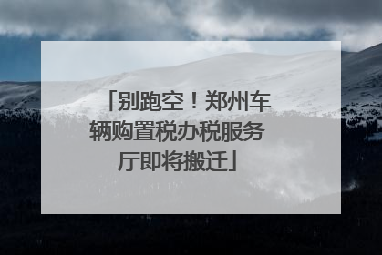 别跑空！郑州车辆购置税办税服务厅即将搬迁