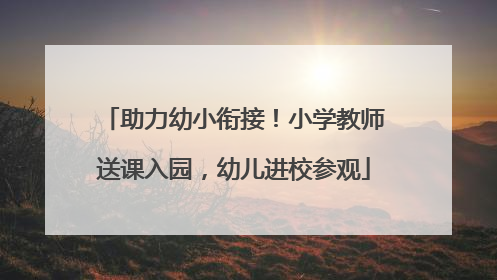 助力幼小衔接！小学教师送课入园，幼儿进校参观