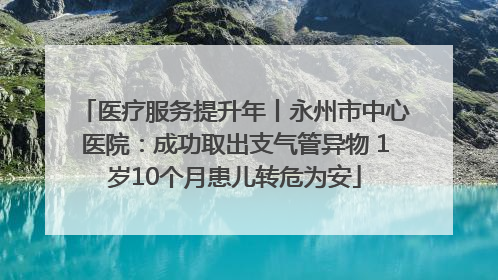 医疗服务提升年丨永州市中心医院：成功取出支气管异物 1岁10个月患儿转危为安