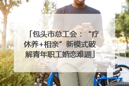 包头市总工会：“疗休养+相亲”新模式破解青年职工婚恋难题