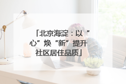 北京海淀：以“心”焕“新”提升社区居住品质