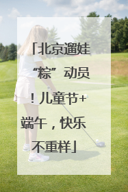 北京遛娃“粽”动员！儿童节+端午，快乐不重样