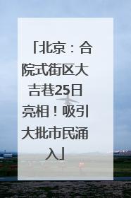 北京：合院式街区大吉巷25日亮相！吸引大批市民涌入