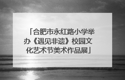 合肥市永红路小学举办《遇见非遗》校园文化艺术节美术作品展