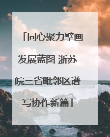 同心聚力擘画发展蓝图 浙苏皖三省毗邻区谱写协作新篇