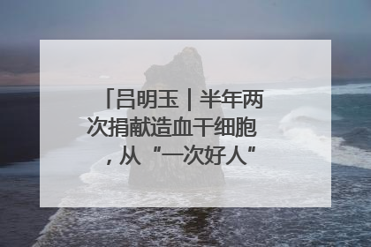 吕明玉｜半年两次捐献造血干细胞，从“一次好人”到“一生好人”