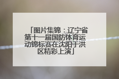 图片集锦：辽宁省第十一届国防体育运动锦标赛在沈阳于洪区精彩上演