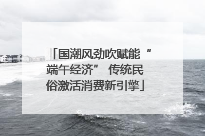 国潮风劲吹赋能“端午经济” 传统民俗激活消费新引擎