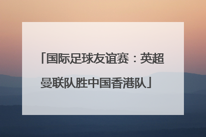国际足球友谊赛：英超曼联队胜中国香港队