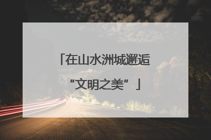 在山水洲城邂逅“文明之美”