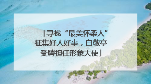 寻找“最美怀柔人”征集好人好事，白敬亭受聘担任形象大使