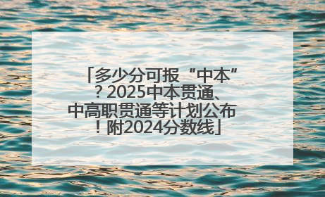 多少分可报“中本”？2025中本贯通、中高职贯通等计划公布！附2024分数线