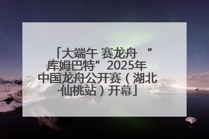 大端午 赛龙舟 “库姆巴特”2025年中国龙舟公开赛（湖北·仙桃站）开幕