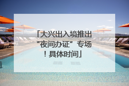 大兴出入境推出“夜间办证”专场！具体时间