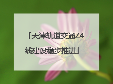 天津轨道交通Z4线建设稳步推进