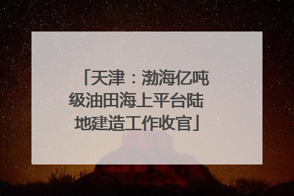 天津：渤海亿吨级油田海上平台陆地建造工作收官