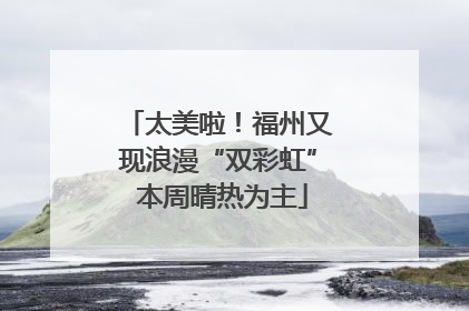 太美啦！福州又现浪漫“双彩虹” 本周晴热为主