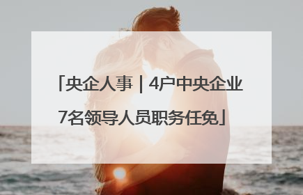 央企人事｜4户中央企业7名领导人员职务任免