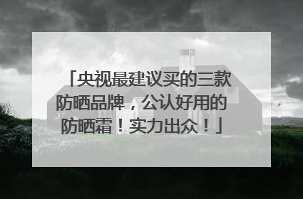 央视最建议买的三款防晒品牌，公认好用的防晒霜！实力出众！