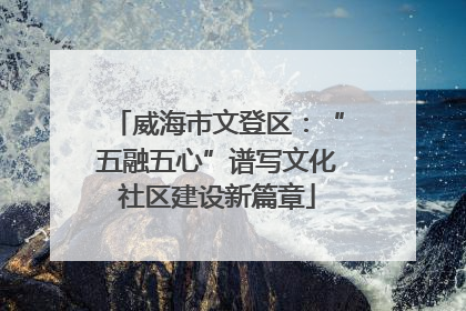 威海市文登区：“五融五心”谱写文化社区建设新篇章