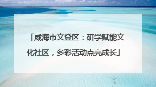 威海市文登区：研学赋能文化社区，多彩活动点亮成长