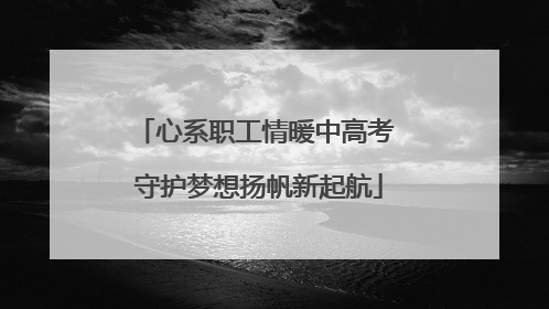 心系职工情暖中高考 守护梦想扬帆新起航