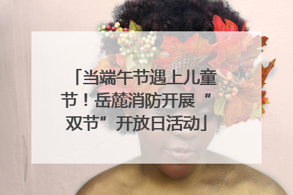 当端午节遇上儿童节！岳麓消防开展“双节”开放日活动